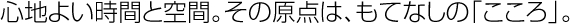 「心地よい時間と空間。その原点は、もてなしの「こころ」。
