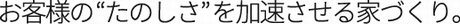 お客様の“楽しみ”を加速させる家づくり。