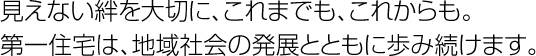 見えない絆を大切に、これまでも、これからも。第一住宅は、地域社会の発展とともに歩み続けます。
